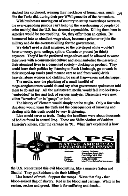 stacked like cordwood, wearing their necklaces of human ears, much 5y like the Turks did, during their pre-WWI genocide of the Armenians.  With businesses moving out of country to set up sweatshops overseas, the ever-expanding prisons can’t keep up the warehousing of people (of color mainly) that the U.S. has deemed expendable. Killing them here in America would be too troubling. So, they offer them an option. Be ‘hammered into an obedient wage-slave, become a prisoner or join the military and do the overseas killing for the government.  We didn’t need a draft anymore, so the privileged white wouldn’t have to worry, g0 to college, split to Canada or protest (or think) anymore. ‘They"d be the preferred wage-slaves and be allowed to waste theis lives with & consumerist culture and somnambulize themselves in their atomized lives in a demented society - choking on product. They could lear their politics by listening to Rush Limbaugh, go to work in their souped-up trucks (and menace cars to and from work) drink heavily, abuse women and children, be racist flag-wavers and die happy.  The media, now the plaything of a small handful of mega-conglomerates would do and say what government spokesmen told them to do and say. All the mainstream media would fall into lockstep - “embedded” in lies and lack of serious analysis. Dissenters were now either “terrorists” or in “gangs” or both.  ‘The history of Vietnam would simply not be taught. Only a few who dug deep would learn the truth and the consequences of knowing and dealing with this truth would be very frightening.  Lies would serve as truth. Today the headlines were about thousands of bodies found in central Iraq. These are Shiite viotims of Saddam Hussein’s killers, after the carnage in ‘91 What isn’t explained s how  NATIVE AMERICAN PRISONER SUPPORT  SRR SR Vel N e  the U.S. orchestrated this evil bloodletting, like a massive Sabra and Shatila! They got Saddam to do their killing!!  Lies instead of truth. Support the troops. Wave that flag - that ‘blood-soaked flag of slavery. Red is for blood and canage. White is for racism, sexism and greed. Blue is for suffering and death... 